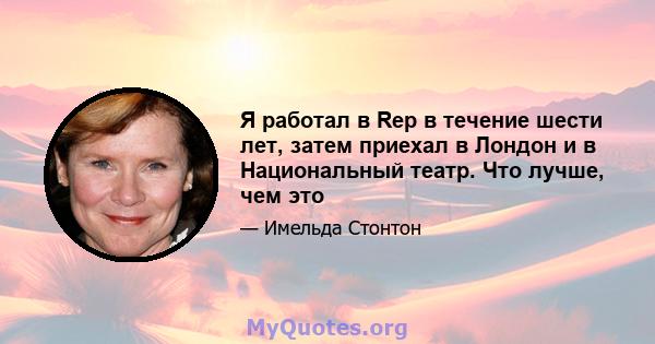 Я работал в Rep в течение шести лет, затем приехал в Лондон и в Национальный театр. Что лучше, чем это