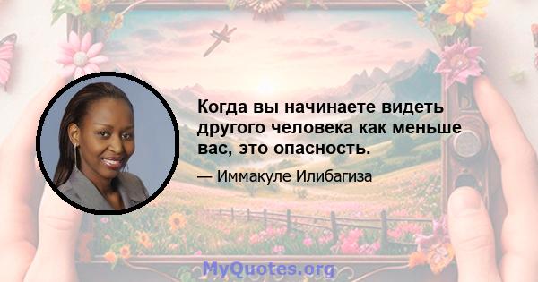 Когда вы начинаете видеть другого человека как меньше вас, это опасность.