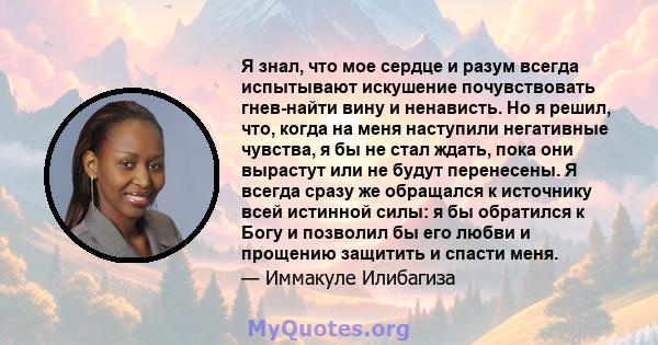 Я знал, что мое сердце и разум всегда испытывают искушение почувствовать гнев-найти вину и ненависть. Но я решил, что, когда на меня наступили негативные чувства, я бы не стал ждать, пока они вырастут или не будут