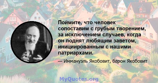 Поймите, что человек сопоставим с грубым творением, за исключением случаев, когда он поднят любящим заветом, инициированным с нашими патриархами.