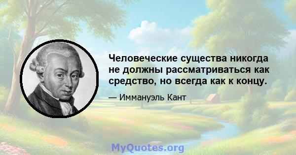 Человеческие существа никогда не должны рассматриваться как средство, но всегда как к концу.