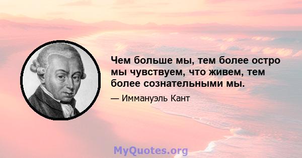 Чем больше мы, тем более остро мы чувствуем, что живем, тем более сознательными мы.