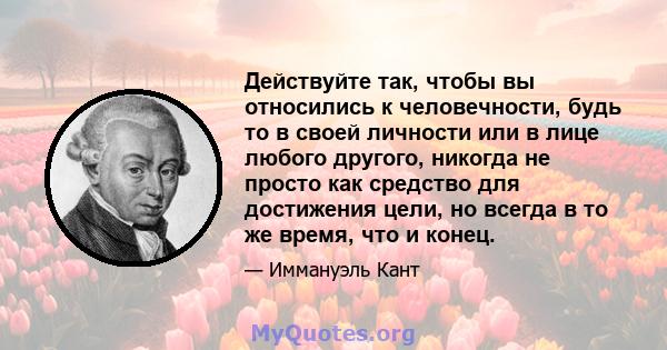 Действуйте так, чтобы вы относились к человечности, будь то в своей личности или в лице любого другого, никогда не просто как средство для достижения цели, но всегда в то же время, что и конец.