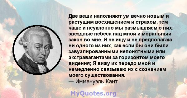 Две вещи наполняют ум вечно новым и растущим восхищением и страхом, тем чаще и неуклонно мы размышляем о них: звездные небеса над мной и моральный закон во мне. Я не ищу и не предполагаю ни одного из них, как если бы