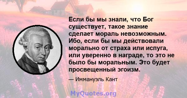 Если бы мы знали, что Бог существует, такое знание сделает мораль невозможным. Ибо, если бы мы действовали морально от страха или испуга, или уверенно в награде, то это не было бы моральным. Это будет просвещенный