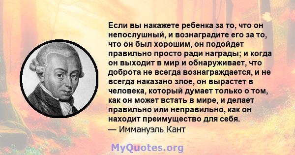 Если вы накажете ребенка за то, что он непослушный, и вознаградите его за то, что он был хорошим, он подойдет правильно просто ради награды; и когда он выходит в мир и обнаруживает, что доброта не всегда