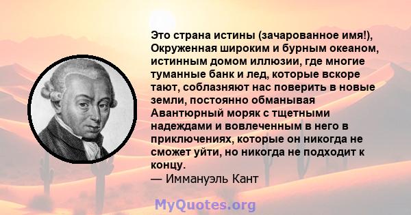 Это страна истины (зачарованное имя!), Окруженная широким и бурным океаном, истинным домом иллюзии, где многие туманные банк и лед, которые вскоре тают, соблазняют нас поверить в новые земли, постоянно обманывая