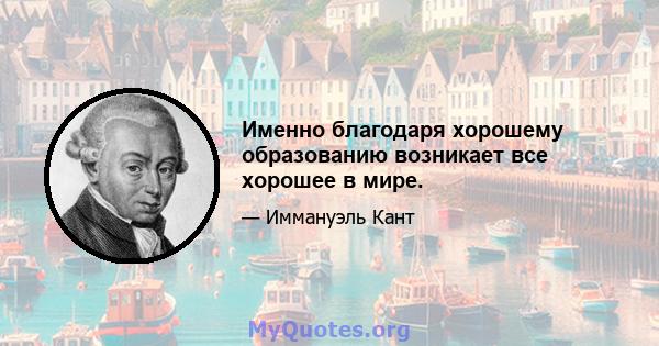 Именно благодаря хорошему образованию возникает все хорошее в мире.