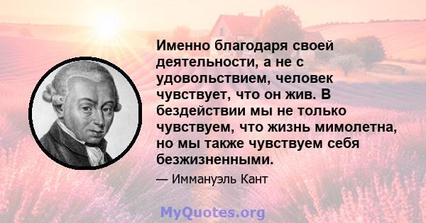 Именно благодаря своей деятельности, а не с удовольствием, человек чувствует, что он жив. В бездействии мы не только чувствуем, что жизнь мимолетна, но мы также чувствуем себя безжизненными.