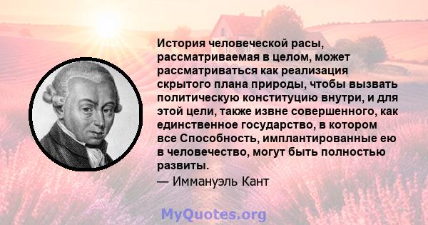 История человеческой расы, рассматриваемая в целом, может рассматриваться как реализация скрытого плана природы, чтобы вызвать политическую конституцию внутри, и для этой цели, также извне совершенного, как единственное 