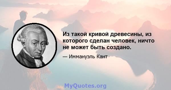 Из такой кривой древесины, из которого сделан человек, ничто не может быть создано.