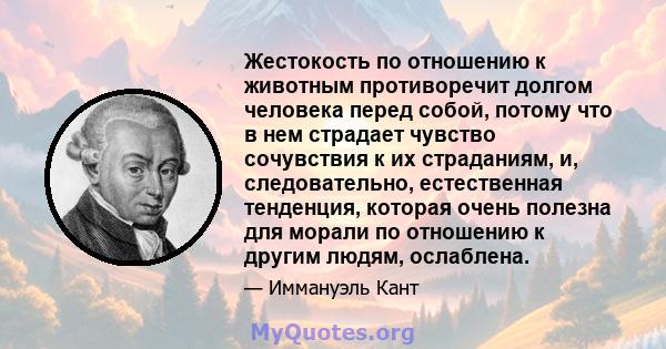 Жестокость по отношению к животным противоречит долгом человека перед собой, потому что в нем страдает чувство сочувствия к их страданиям, и, следовательно, естественная тенденция, которая очень полезна для морали по