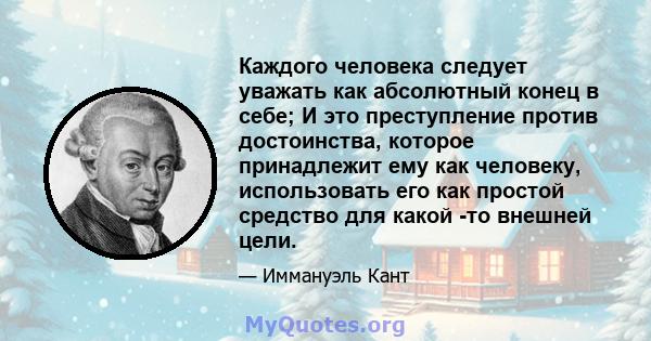 Каждого человека следует уважать как абсолютный конец в себе; И это преступление против достоинства, которое принадлежит ему как человеку, использовать его как простой средство для какой -то внешней цели.