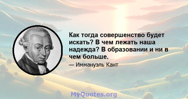 Как тогда совершенство будет искать? В чем лежать наша надежда? В образовании и ни в чем больше.