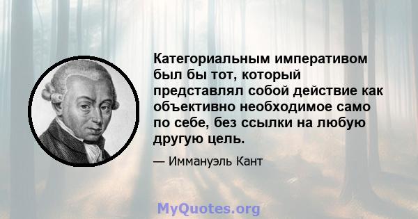 Категориальным императивом был бы тот, который представлял собой действие как объективно необходимое само по себе, без ссылки на любую другую цель.