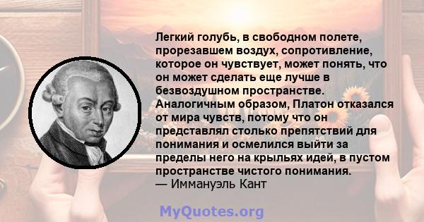 Легкий голубь, в свободном полете, прорезавшем воздух, сопротивление, которое он чувствует, может понять, что он может сделать еще лучше в безвоздушном пространстве. Аналогичным образом, Платон отказался от мира чувств, 