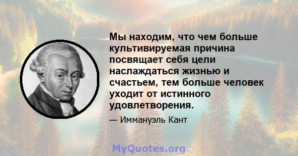 Мы находим, что чем больше культивируемая причина посвящает себя цели наслаждаться жизнью и счастьем, тем больше человек уходит от истинного удовлетворения.