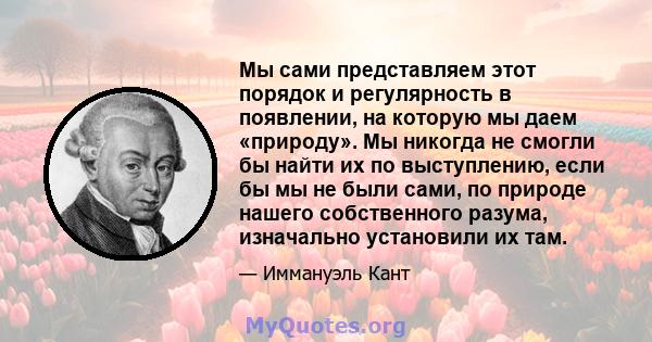 Мы сами представляем этот порядок и регулярность в появлении, на которую мы даем «природу». Мы никогда не смогли бы найти их по выступлению, если бы мы не были сами, по природе нашего собственного разума, изначально