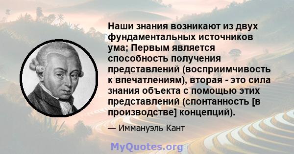 Наши знания возникают из двух фундаментальных источников ума; Первым является способность получения представлений (восприимчивость к впечатлениям), вторая - это сила знания объекта с помощью этих представлений