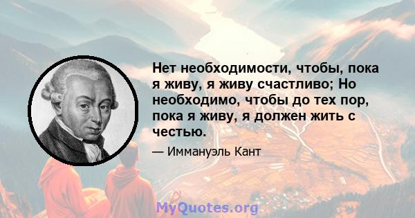 Нет необходимости, чтобы, пока я живу, я живу счастливо; Но необходимо, чтобы до тех пор, пока я живу, я должен жить с честью.