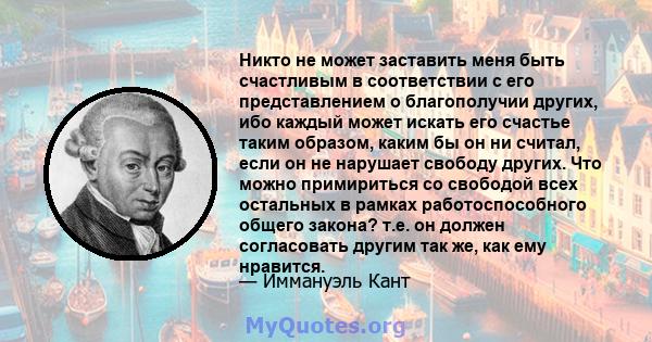 Никто не может заставить меня быть счастливым в соответствии с его представлением о благополучии других, ибо каждый может искать его счастье таким образом, каким бы он ни считал, если он не нарушает свободу других. Что