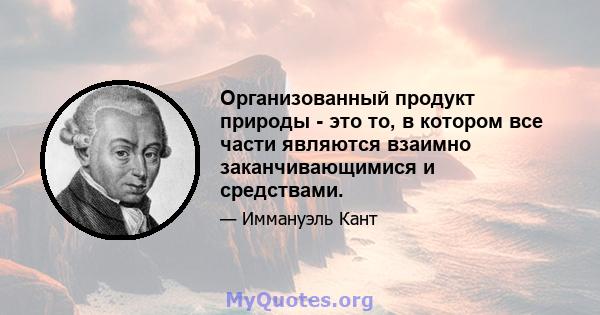 Организованный продукт природы - это то, в котором все части являются взаимно заканчивающимися и средствами.