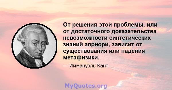 От решения этой проблемы, или от достаточного доказательства невозможности синтетических знаний априори, зависит от существования или падения метафизики.