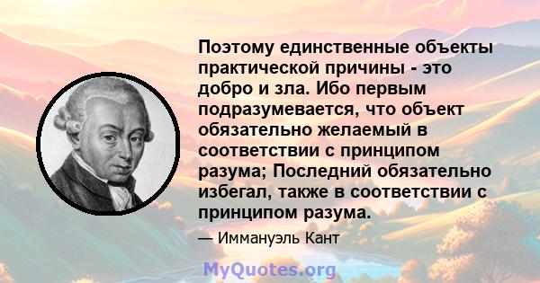 Поэтому единственные объекты практической причины - это добро и зла. Ибо первым подразумевается, что объект обязательно желаемый в соответствии с принципом разума; Последний обязательно избегал, также в соответствии с