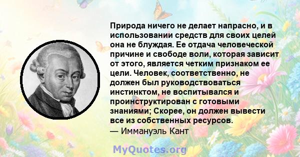 Природа ничего не делает напрасно, и в использовании средств для своих целей она не блуждая. Ее отдача человеческой причине и свободе воли, которая зависит от этого, является четким признаком ее цели. Человек,