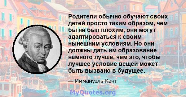 Родители обычно обучают своих детей просто таким образом, чем бы ни был плохим, они могут адаптироваться к своим нынешним условиям. Но они должны дать им образование намного лучше, чем это, чтобы лучшее условие вещей