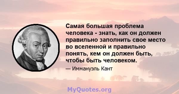 Самая большая проблема человека - знать, как он должен правильно заполнить свое место во вселенной и правильно понять, кем он должен быть, чтобы быть человеком.