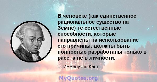 В человеке (как единственное рациональное существо на Земле) те естественные способности, которые направлены на использование его причины, должны быть полностью разработаны только в расе, а не в личности.