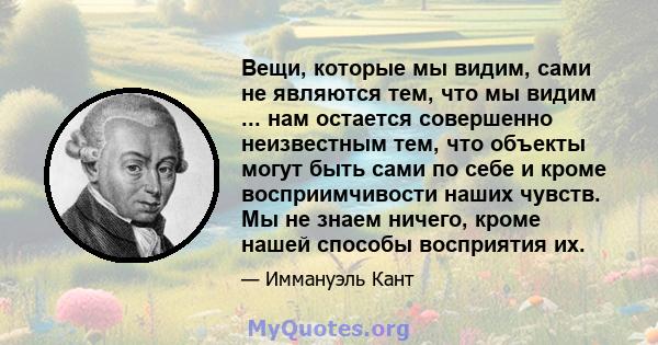 Вещи, которые мы видим, сами не являются тем, что мы видим ... нам остается совершенно неизвестным тем, что объекты могут быть сами по себе и кроме восприимчивости наших чувств. Мы не знаем ничего, кроме нашей способы