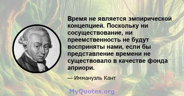 Время не является эмпирической концепцией. Поскольку ни сосуществование, ни преемственность не будут восприняты нами, если бы представление времени не существовало в качестве фонда априори.