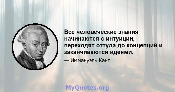 Все человеческие знания начинаются с интуиции, переходят оттуда до концепций и заканчиваются идеями.