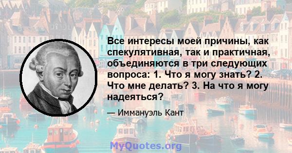 Все интересы моей причины, как спекулятивная, так и практичная, объединяются в три следующих вопроса: 1. Что я могу знать? 2. Что мне делать? 3. На что я могу надеяться?