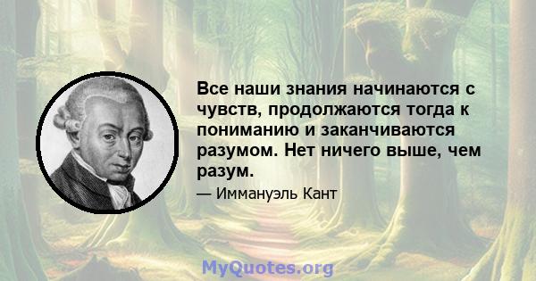 Все наши знания начинаются с чувств, продолжаются тогда к пониманию и заканчиваются разумом. Нет ничего выше, чем разум.