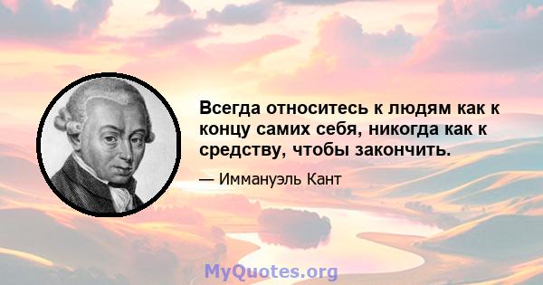 Всегда относитесь к людям как к концу самих себя, никогда как к средству, чтобы закончить.