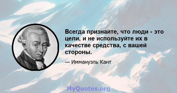 Всегда признайте, что люди - это цели, и не используйте их в качестве средства, с вашей стороны.