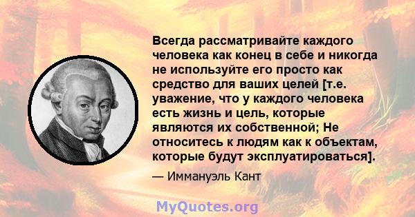 Всегда рассматривайте каждого человека как конец в себе и никогда не используйте его просто как средство для ваших целей [т.е. уважение, что у каждого человека есть жизнь и цель, которые являются их собственной; Не