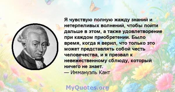 Я чувствую полную жажду знаний и нетерпеливых волнений, чтобы пойти дальше в этом, а также удовлетворение при каждом приобретении. Было время, когда я верил, что только это может представлять собой честь человечества, и 