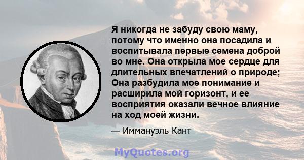 Я никогда не забуду свою маму, потому что именно она посадила и воспитывала первые семена доброй во мне. Она открыла мое сердце для длительных впечатлений о природе; Она разбудила мое понимание и расширила мой горизонт, 