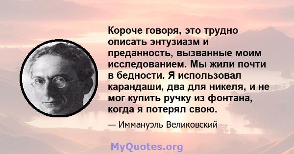 Короче говоря, это трудно описать энтузиазм и преданность, вызванные моим исследованием. Мы жили почти в бедности. Я использовал карандаши, два для никеля, и не мог купить ручку из фонтана, когда я потерял свою.