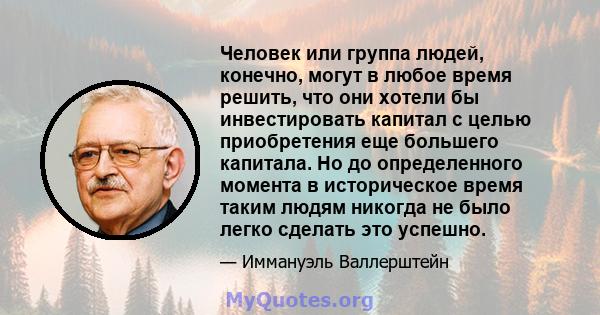 Человек или группа людей, конечно, могут в любое время решить, что они хотели бы инвестировать капитал с целью приобретения еще большего капитала. Но до определенного момента в историческое время таким людям никогда не