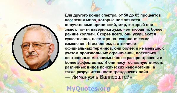 Для другого конца спектра, от 50 до 85 процентов населения мира, которые не являются получателями привилегий, мир, который они знают, почти наверняка хуже, чем любая их более ранние коллеги. Скорее всего, они ухудшаются 