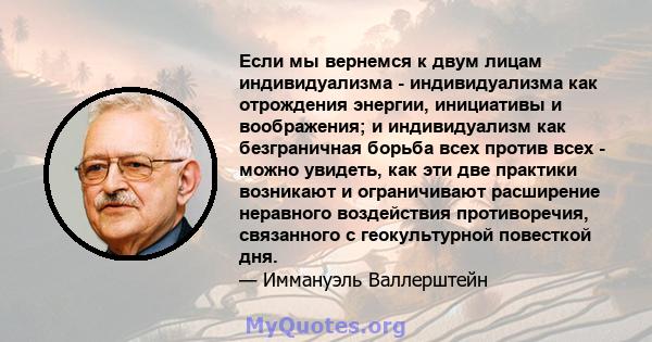 Если мы вернемся к двум лицам индивидуализма - индивидуализма как отрождения энергии, инициативы и воображения; и индивидуализм как безграничная борьба всех против всех - можно увидеть, как эти две практики возникают и