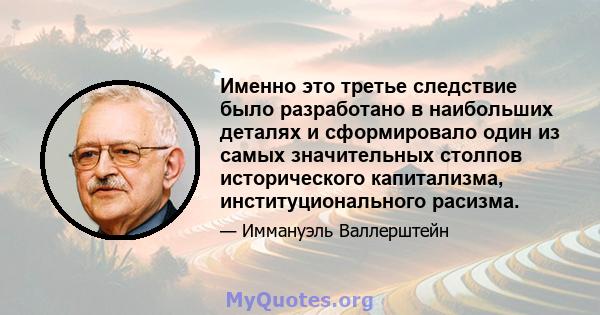 Именно это третье следствие было разработано в наибольших деталях и сформировало один из самых значительных столпов исторического капитализма, институционального расизма.