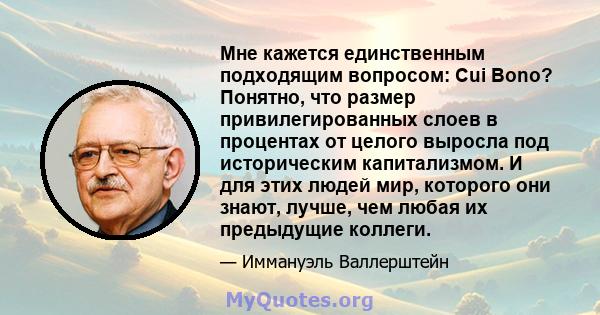 Мне кажется единственным подходящим вопросом: Cui Bono? Понятно, что размер привилегированных слоев в процентах от целого выросла под историческим капитализмом. И для этих людей мир, которого они знают, лучше, чем любая 