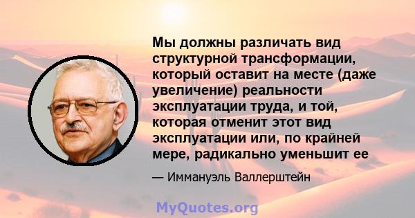 Мы должны различать вид структурной трансформации, который оставит на месте (даже увеличение) реальности эксплуатации труда, и той, которая отменит этот вид эксплуатации или, по крайней мере, радикально уменьшит ее