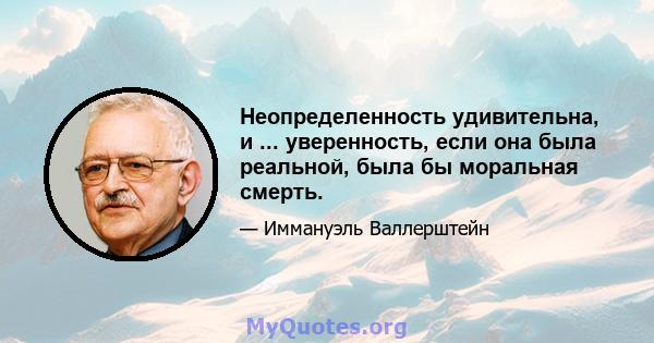 Неопределенность удивительна, и ... уверенность, если она была реальной, была бы моральная смерть.